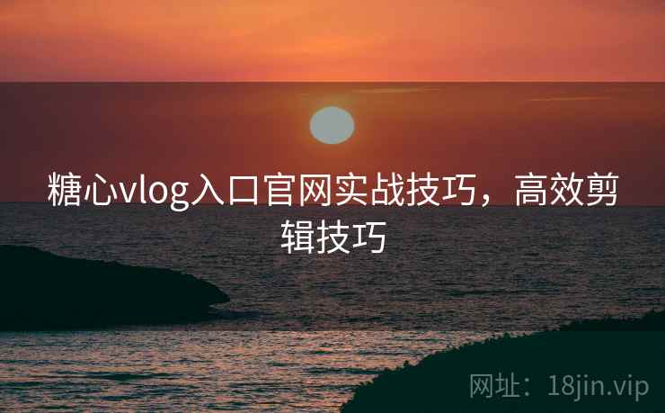 糖心vlog入口官网实战技巧，高效剪辑技巧